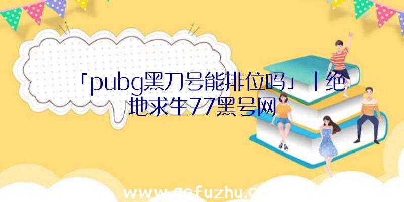 「pubg黑刀号能排位吗」|绝地求生77黑号网